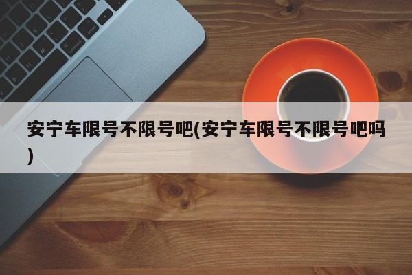 安宁车限号不限号吧(安宁车限号不限号吧吗)