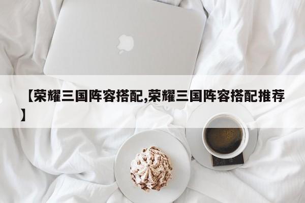 【荣耀三国阵容搭配,荣耀三国阵容搭配推荐】