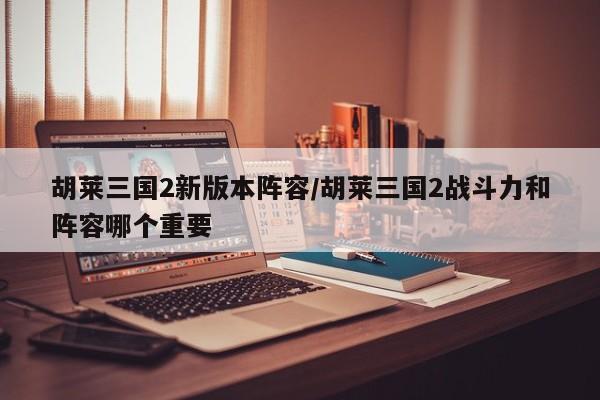 胡莱三国2新版本阵容/胡莱三国2战斗力和阵容哪个重要