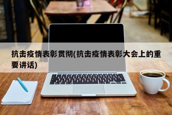 抗击疫情表彰贯彻(抗击疫情表彰大会上的重要讲话)