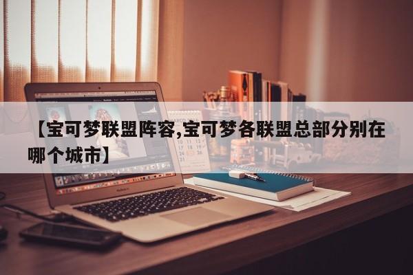 【宝可梦联盟阵容,宝可梦各联盟总部分别在哪个城市】