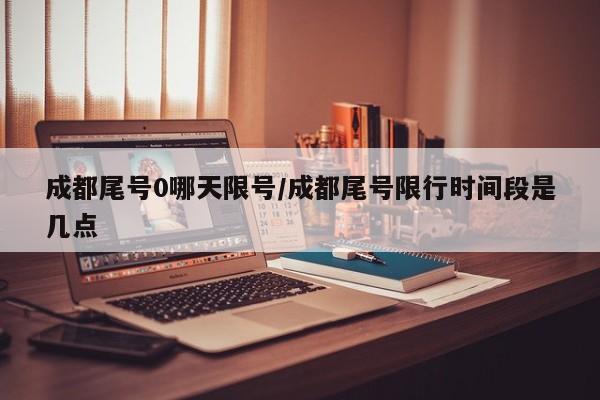 成都尾号0哪天限号/成都尾号限行时间段是几点