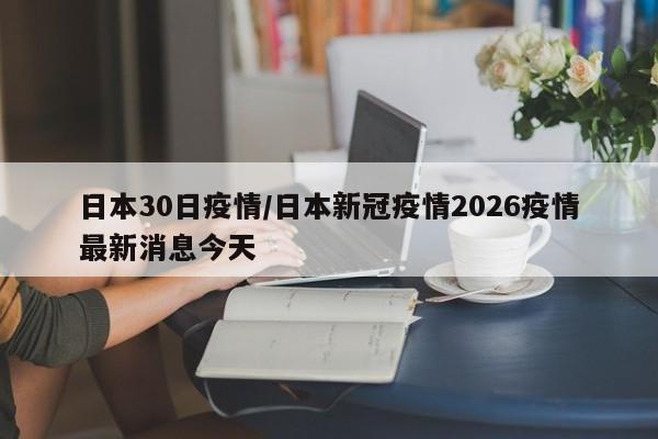日本30日疫情/日本新冠疫情2026疫情最新消息今天