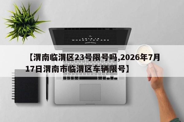 【渭南临渭区23号限号吗,2026年7月17日渭南市临渭区车辆限号】