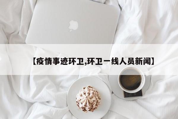 【疫情事迹环卫,环卫一线人员新闻】