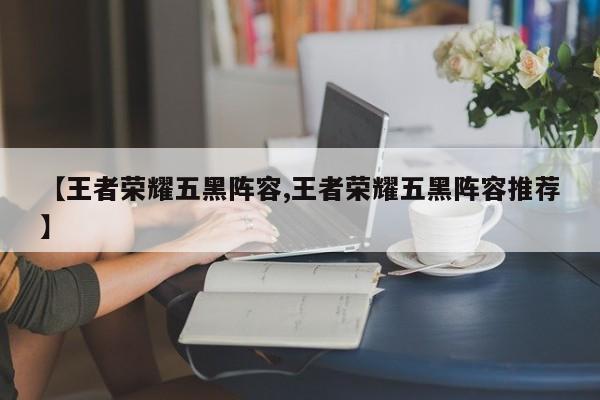 【王者荣耀五黑阵容,王者荣耀五黑阵容推荐】