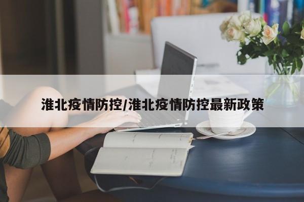 淮北疫情防控/淮北疫情防控最新政策