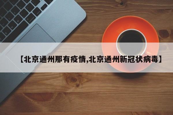 【北京通州那有疫情,北京通州新冠状病毒】