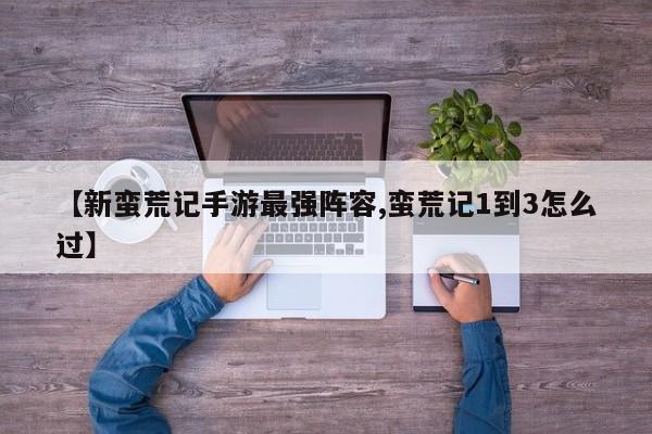 【新蛮荒记手游最强阵容,蛮荒记1到3怎么过】