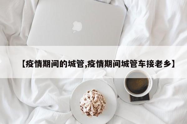 【疫情期间的城管,疫情期间城管车接老乡】