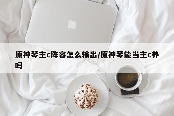 原神琴主c阵容怎么输出/原神琴能当主c养吗