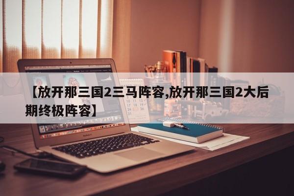 【放开那三国2三马阵容,放开那三国2大后期终极阵容】