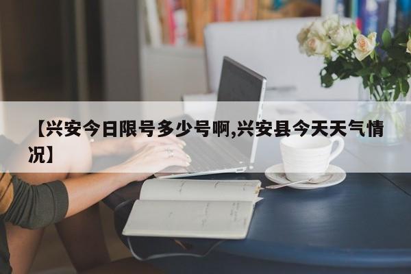 【兴安今日限号多少号啊,兴安县今天天气情况】