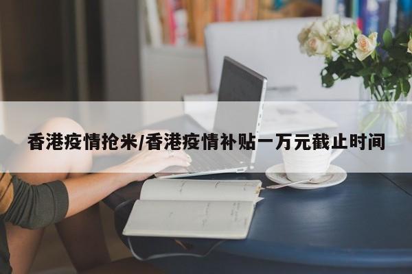 香港疫情抢米/香港疫情补贴一万元截止时间
