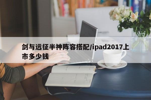 剑与远征半神阵容搭配/ipad2017上市多少钱