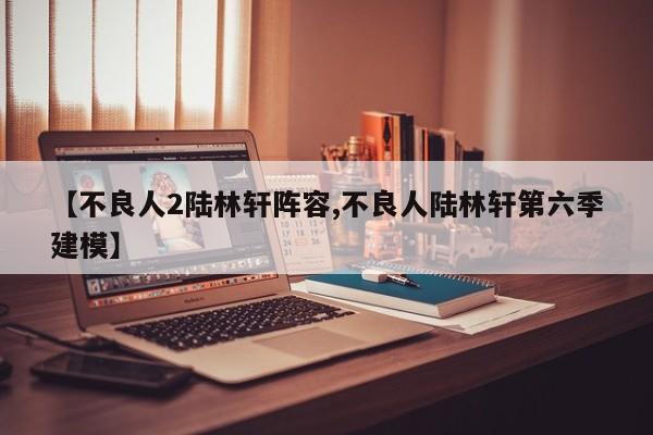 【不良人2陆林轩阵容,不良人陆林轩第六季建模】