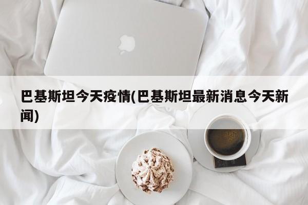 巴基斯坦今天疫情(巴基斯坦最新消息今天新闻)