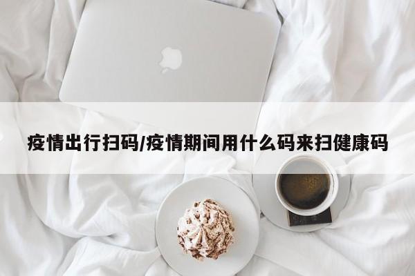 疫情出行扫码/疫情期间用什么码来扫健康码