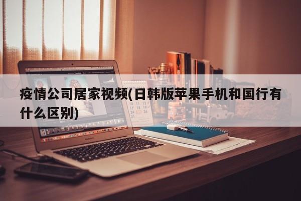 疫情公司居家视频(日韩版苹果手机和国行有什么区别)
