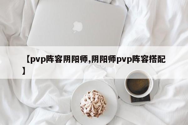 【pvp阵容阴阳师,阴阳师pvp阵容搭配】