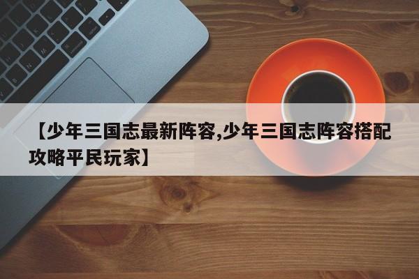 【少年三国志最新阵容,少年三国志阵容搭配攻略平民玩家】