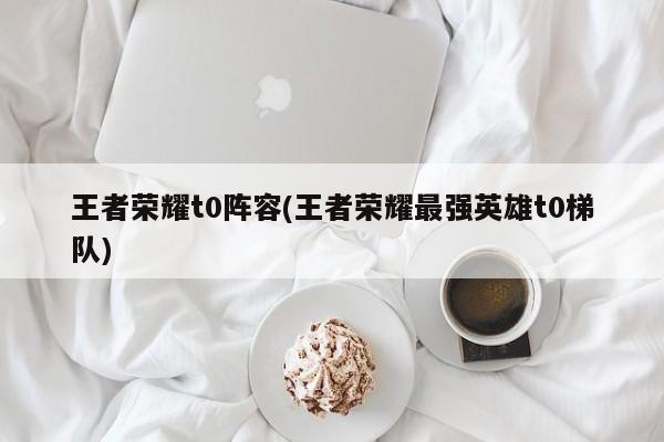 王者荣耀t0阵容(王者荣耀最强英雄t0梯队)