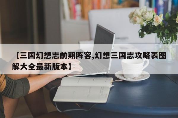 【三国幻想志前期阵容,幻想三国志攻略表图解大全最新版本】