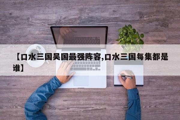 【口水三国吴国最强阵容,口水三国每集都是谁】