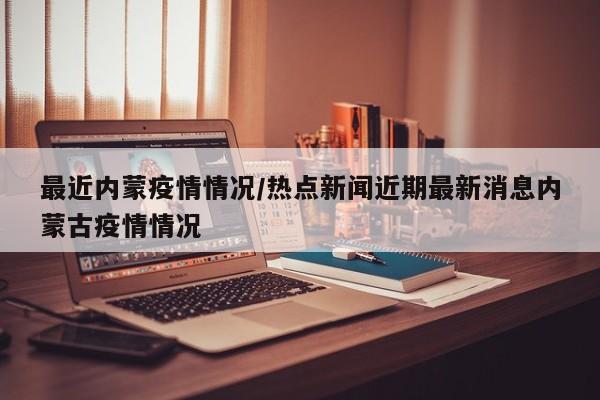 最近内蒙疫情情况/热点新闻近期最新消息内蒙古疫情情况