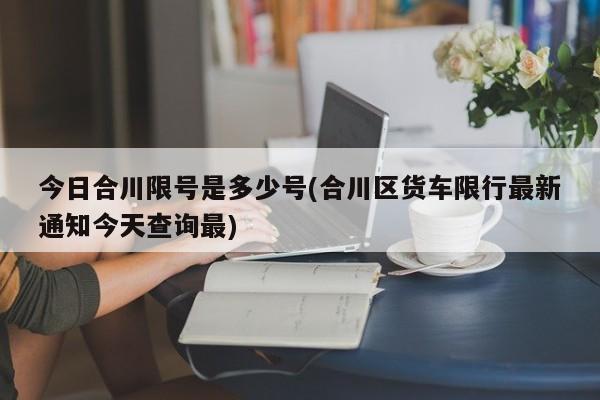 今日合川限号是多少号(合川区货车限行最新通知今天查询最)