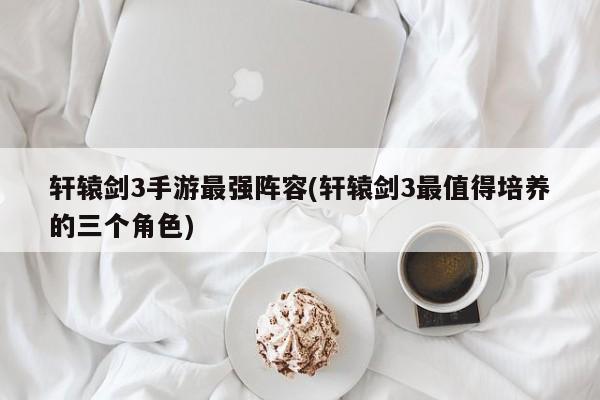 轩辕剑3手游最强阵容(轩辕剑3最值得培养的三个角色)