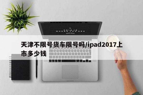 天津不限号货车限号吗/ipad2017上市多少钱