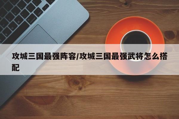 攻城三国最强阵容/攻城三国最强武将怎么搭配