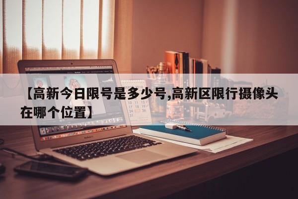 【高新今日限号是多少号,高新区限行摄像头在哪个位置】
