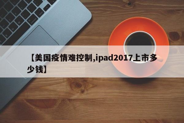 【美国疫情难控制,ipad2017上市多少钱】