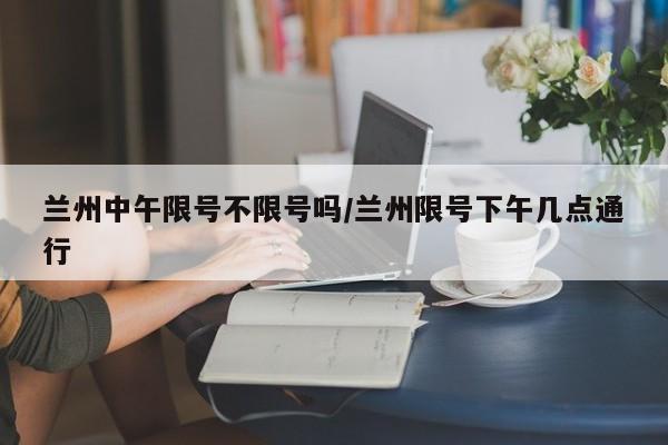 兰州中午限号不限号吗/兰州限号下午几点通行
