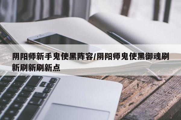 阴阳师新手鬼使黑阵容/阴阳师鬼使黑御魂刷新刷新刷新点